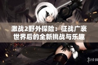 激战2野外探险：征战广袤世界后的全新挑战与乐趣