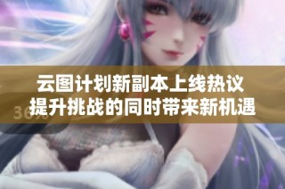 云图计划新副本上线热议 提升挑战的同时带来新机遇