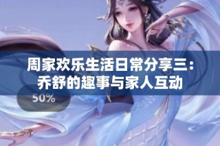 周家欢乐生活日常分享三：乔舒的趣事与家人互动