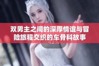 双男主之间的深厚情谊与冒险旅程交织的车骨科故事