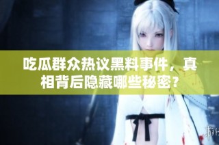 吃瓜群众热议黑料事件，真相背后隐藏哪些秘密？