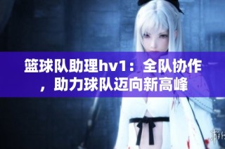 篮球队助理hv1：全队协作，助力球队迈向新高峰