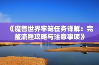 《魔兽世界牢笼任务详解：完整流程攻略与注意事项》