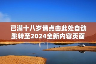 已满十八岁请点击此处自动跳转至2024全新内容页面