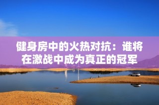 健身房中的火热对抗：谁将在激战中成为真正的冠军
