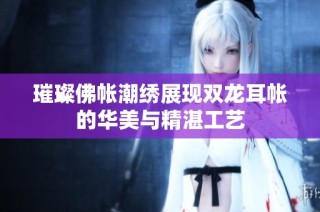 璀璨佛帐潮绣展现双龙耳帐的华美与精湛工艺