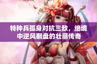 特种兵孤身对抗三敌，绝境中逆风翻盘的壮丽传奇