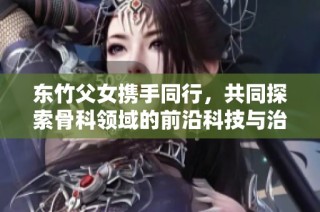 东竹父女携手同行，共同探索骨科领域的前沿科技与治疗方案