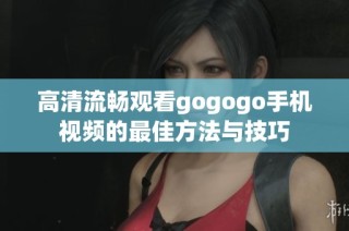 高清流畅观看gogogo手机视频的最佳方法与技巧