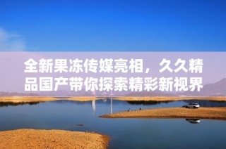 全新果冻传媒亮相，久久精品国产带你探索精彩新视界