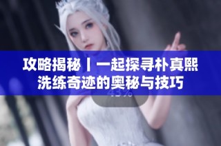 攻略揭秘丨一起探寻朴真熙洗练奇迹的奥秘与技巧
