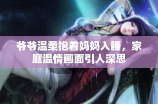 爷爷温柔抱着妈妈入睡，家庭温情画面引人深思