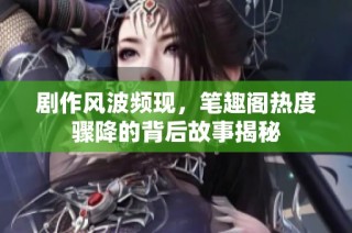 剧作风波频现，笔趣阁热度骤降的背后故事揭秘