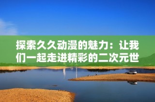 探索久久动漫的魅力：让我们一起走进精彩的二次元世界