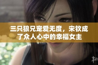 三只狼兄宠爱无度，宋钦成了众人心中的幸福女主