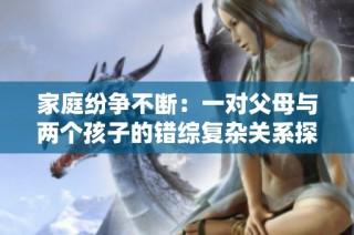 家庭纷争不断：一对父母与两个孩子的错综复杂关系探讨