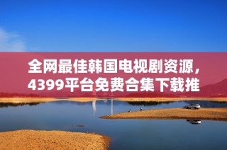 全网最佳韩国电视剧资源，4399平台免费合集下载推荐