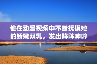 他在动漫视频中不断抚摸她的娇嫩双乳，发出阵阵呻吟声