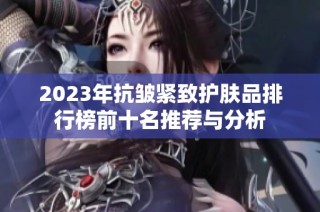 2023年抗皱紧致护肤品排行榜前十名推荐与分析