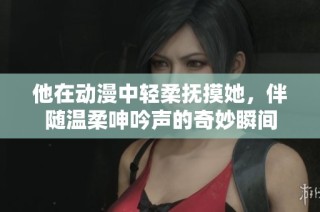 他在动漫中轻柔抚摸她，伴随温柔呻吟声的奇妙瞬间