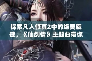 探索凡人修真2中的绝美旋律，《仙剑情》主题曲带你畅游仙侠世界