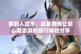 黄到人流水，这条路线让你心潮澎湃的旅行体验分享