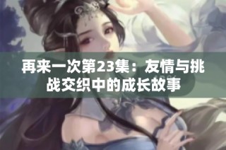 再来一次第23集：友情与挑战交织中的成长故事