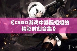 《CSGO游戏中暴躁姐姐的精彩时刻合集》