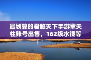 最划算的君临天下手游擎天柱账号出售，162级水镜等你来选！