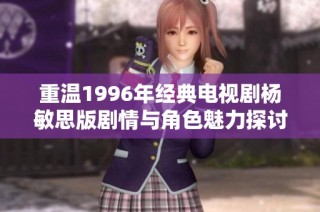重温1996年经典电视剧杨敏思版剧情与角色魅力探讨