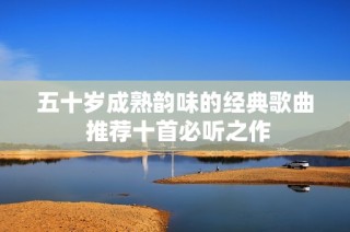 五十岁成熟韵味的经典歌曲 推荐十首必听之作