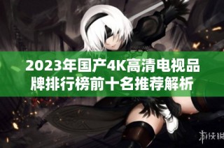 2023年国产4K高清电视品牌排行榜前十名推荐解析