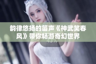 韵律悠扬的笛声《神武笑春风》带你畅游奇幻世界