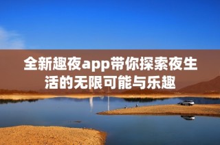 全新趣夜app带你探索夜生活的无限可能与乐趣