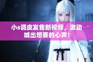 小s调皮发售新视频，激动喊出想要的心声！