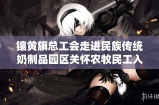 镶黄旗总工会走进民族传统奶制品园区关怀农牧民工入会情况