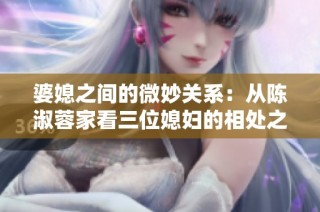 婆媳之间的微妙关系：从陈淑蓉家看三位媳妇的相处之道