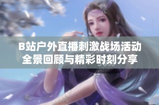 B站户外直播刺激战场活动全景回顾与精彩时刻分享