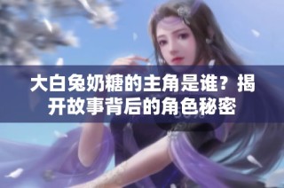 大白兔奶糖的主角是谁？揭开故事背后的角色秘密