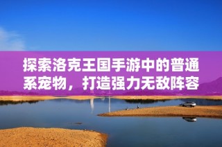 探索洛克王国手游中的普通系宠物，打造强力无敌阵容的必备选择