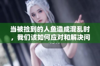 当被捡到的人鱼造成混乱时，我们该如何应对和解决问题
