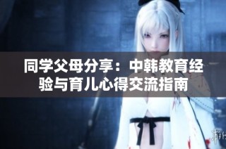 同学父母分享：中韩教育经验与育儿心得交流指南