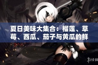 夏日美味大集合：榴莲、草莓、西瓜、茄子与黄瓜的鲜香搭配