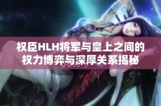 权臣HLH将军与皇上之间的权力博弈与深厚关系揭秘