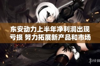 东安动力上半年净利润出现亏损 努力拓展新产品和市场