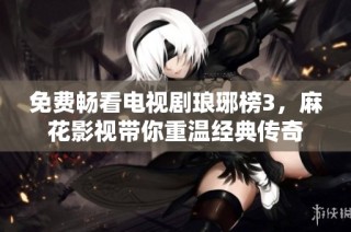 免费畅看电视剧琅琊榜3，麻花影视带你重温经典传奇