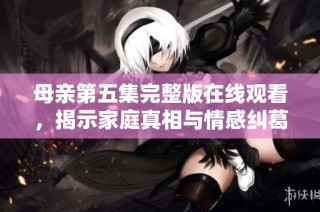 母亲第五集完整版在线观看，揭示家庭真相与情感纠葛