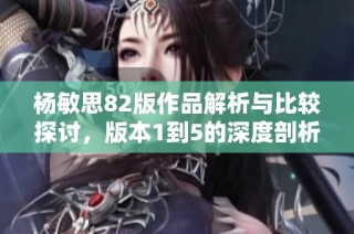 杨敏思82版作品解析与比较探讨，版本1到5的深度剖析