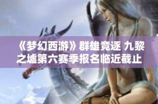 《梦幻西游》群雄竞逐 九黎之墟第六赛季报名临近截止