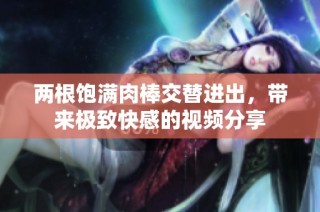 两根饱满肉棒交替进出，带来极致快感的视频分享